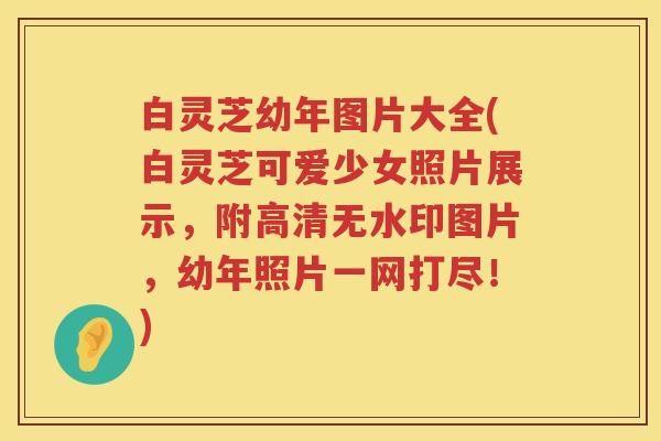 白灵芝幼年图片大全(白灵芝可爱少女照片展示，附高清无水印图片，幼年照片一网打尽！)