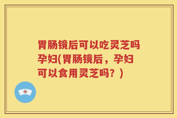 胃肠镜后可以吃灵芝吗孕妇(胃肠镜后，孕妇可以食用灵芝吗？)