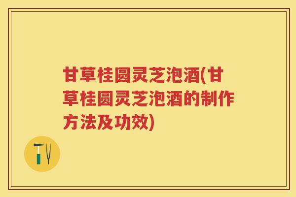 甘草桂圆灵芝泡酒(甘草桂圆灵芝泡酒的制作方法及功效)