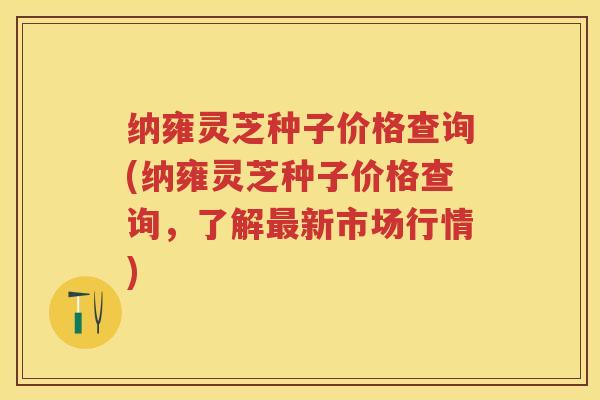 纳雍灵芝种子价格查询(纳雍灵芝种子价格查询，了解最新市场行情)