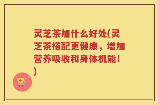 灵芝茶加什么好处(灵芝茶搭配更健康，增加营养吸收和身体机能！)