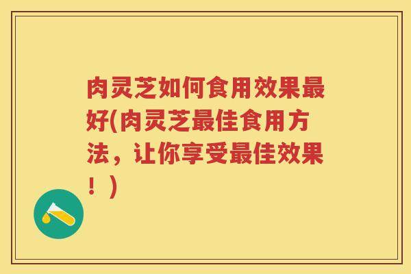 肉灵芝如何食用效果最好(肉灵芝最佳食用方法，让你享受最佳效果！)
