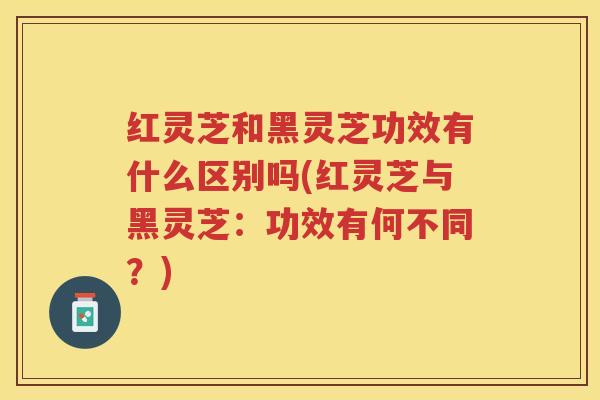 红灵芝和黑灵芝功效有什么区别吗(红灵芝与黑灵芝：功效有何不同？)