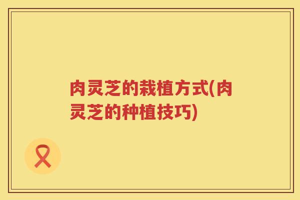肉灵芝的栽植方式(肉灵芝的种植技巧)
