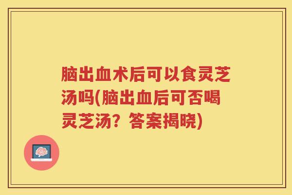 脑出血术后可以食灵芝汤吗(脑出血后可否喝灵芝汤？答案揭晓)