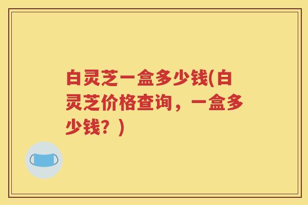 白灵芝一盒多少钱(白灵芝价格查询，一盒多少钱？)