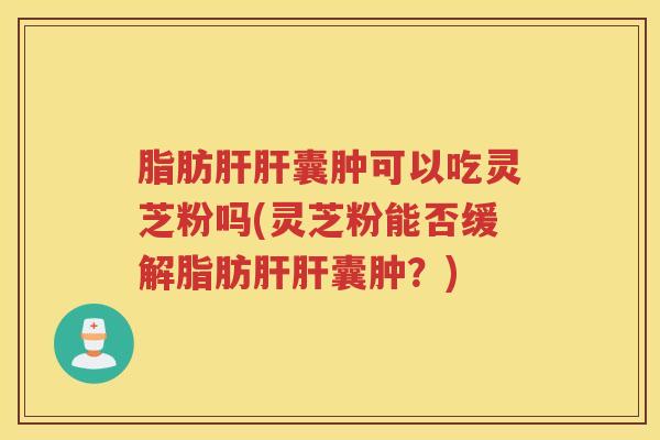 脂肪肝肝囊肿可以吃灵芝粉吗(灵芝粉能否缓解脂肪肝肝囊肿？)