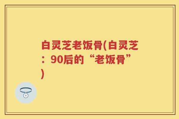 白灵芝老饭骨(白灵芝:90后的“老饭骨”) 白灵芝老饭骨(白灵芝:90后的“老饭骨”)