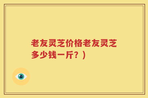 老友灵芝价格老友灵芝多少钱一斤？)