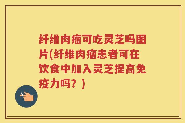 纤维肉瘤可吃灵芝吗图片(纤维肉瘤患者可在饮食中加入灵芝提高免疫力吗？)