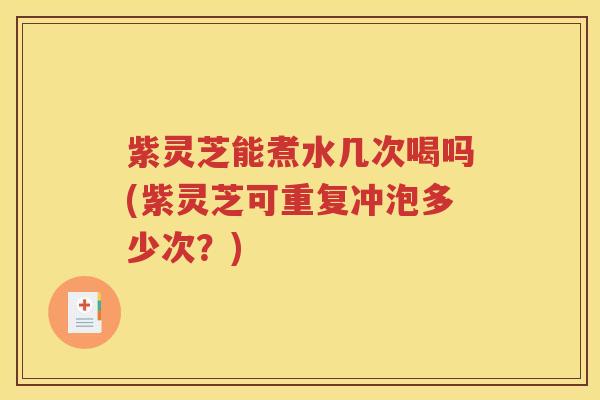 紫灵芝能煮水几次喝吗(紫灵芝可重复冲泡多少次？)