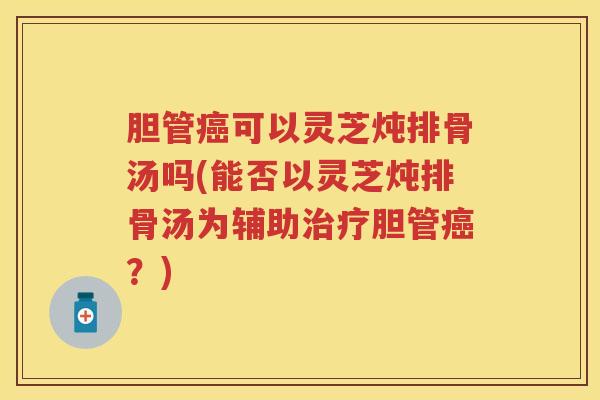 胆管癌可以灵芝炖排骨汤吗(能否以灵芝炖排骨汤为辅助治疗胆管癌？)