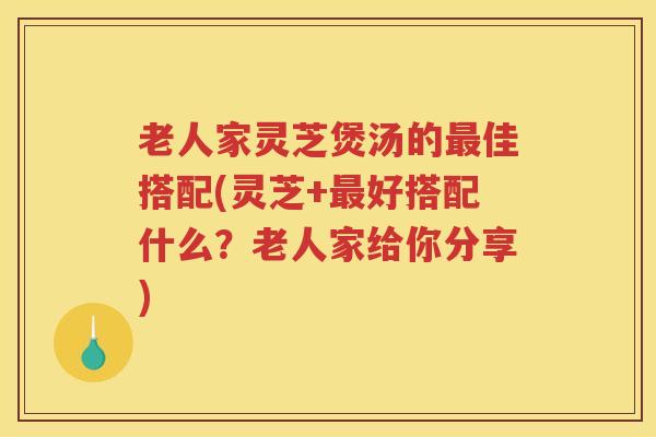 老人家灵芝煲汤的最佳搭配(灵芝+最好搭配什么？老人家给你分享)