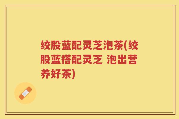 绞股蓝配灵芝泡茶(绞股蓝搭配灵芝 泡出营养好茶)