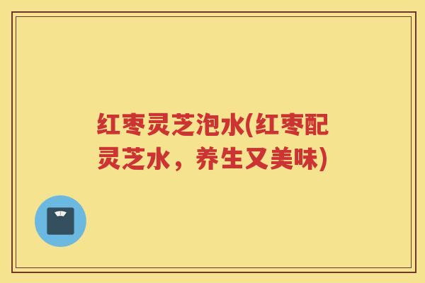 红枣灵芝泡水(红枣配灵芝水，养生又美味)
