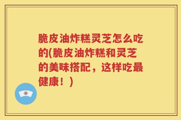 脆皮油炸糕灵芝怎么吃的(脆皮油炸糕和灵芝的美味搭配，这样吃最健康！)