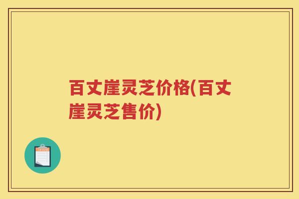 百丈崖灵芝价格(百丈崖灵芝售价)