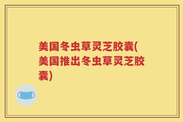 美国冬虫草灵芝胶囊(美国推出冬虫草灵芝胶囊)