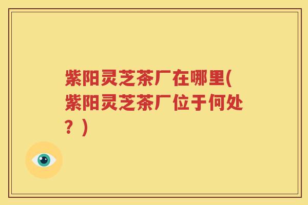 紫阳灵芝茶厂在哪里(紫阳灵芝茶厂位于何处？)