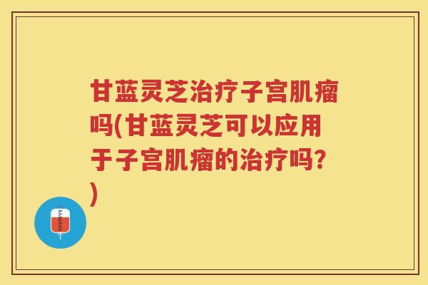 甘蓝灵芝治疗子宫肌瘤吗(甘蓝灵芝可以应用于子宫肌瘤的治疗吗？)
