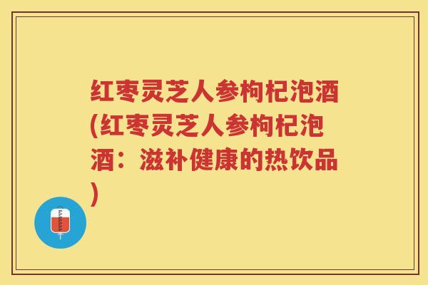 红枣灵芝人参枸杞泡酒(红枣灵芝人参枸杞泡酒：滋补健康的热饮品)