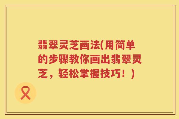 翡翠灵芝画法(用简单的步骤教你画出翡翠灵芝，轻松掌握技巧！)
