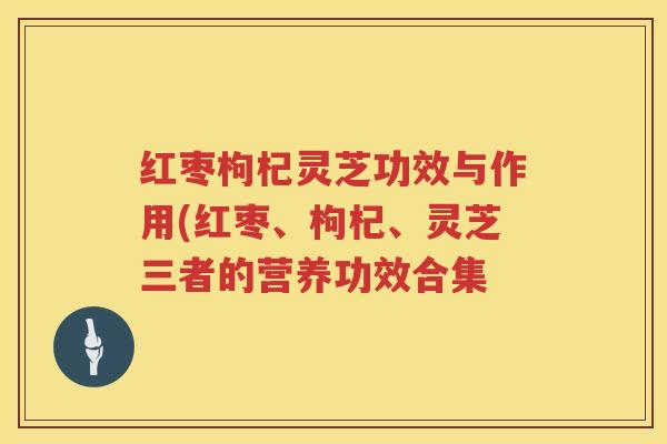 红枣枸杞灵芝功效与作用(红枣、枸杞、灵芝三者的营养功效合集