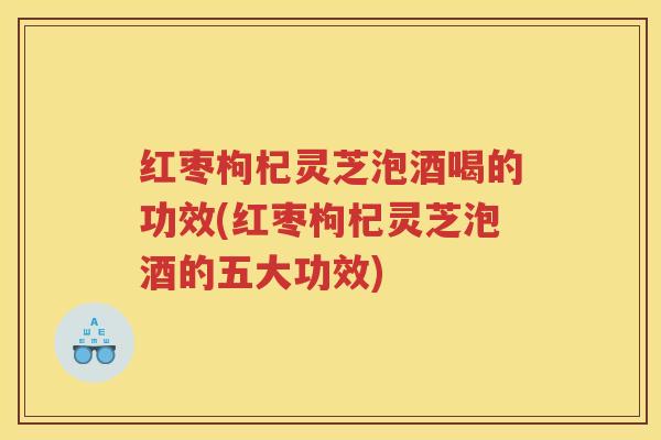 红枣枸杞灵芝泡酒喝的功效(红枣枸杞灵芝泡酒的五大功效)
