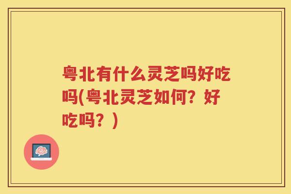 粤北有什么灵芝吗好吃吗(粤北灵芝如何？好吃吗？)