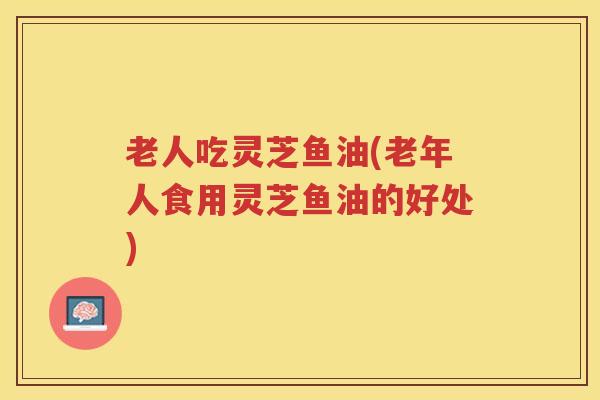 老人吃灵芝鱼油(老年人食用灵芝鱼油的好处)