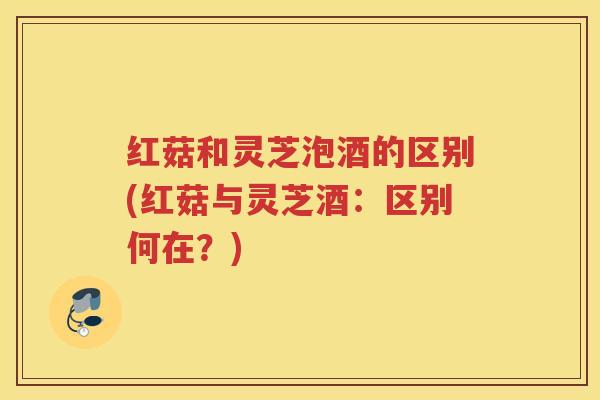 红菇和灵芝泡酒的区别(红菇与灵芝酒：区别何在？)