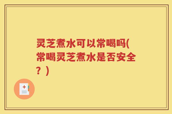 灵芝煮水可以常喝吗(常喝灵芝煮水是否安全？)