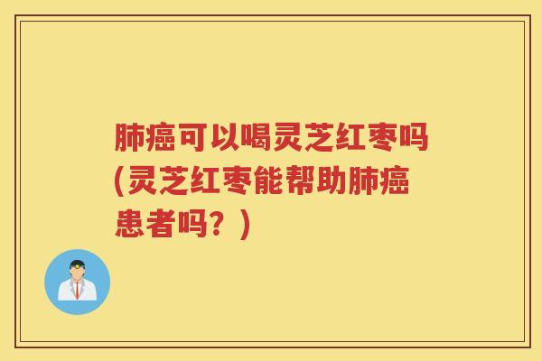 肺癌可以喝灵芝红枣吗(灵芝红枣能帮助肺癌患者吗？)