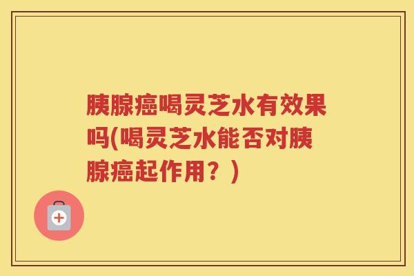 胰腺癌喝灵芝水有效果吗(喝灵芝水能否对胰腺癌起作用？)