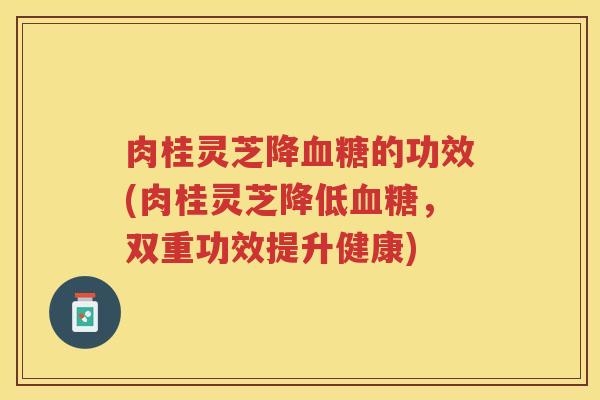肉桂灵芝降的功效(肉桂灵芝降低，双重功效提升健康)
