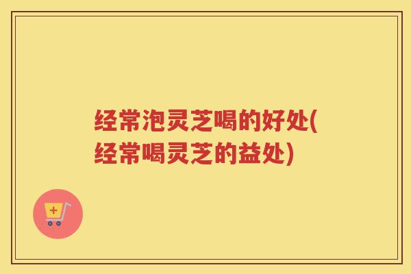 经常泡灵芝喝的好处(经常喝灵芝的益处)