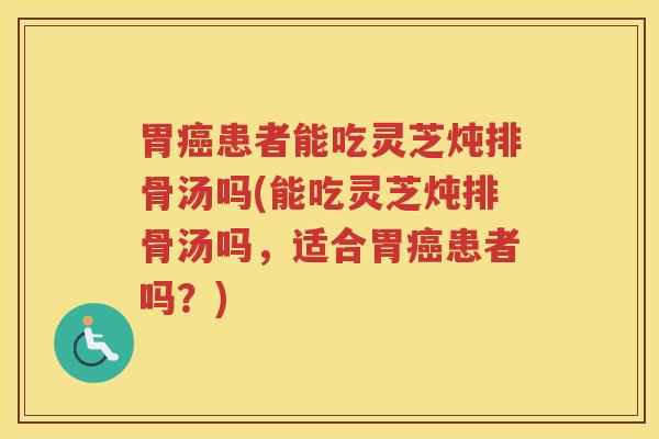 胃癌患者能吃灵芝炖排骨汤吗(能吃灵芝炖排骨汤吗，适合胃癌患者吗？)