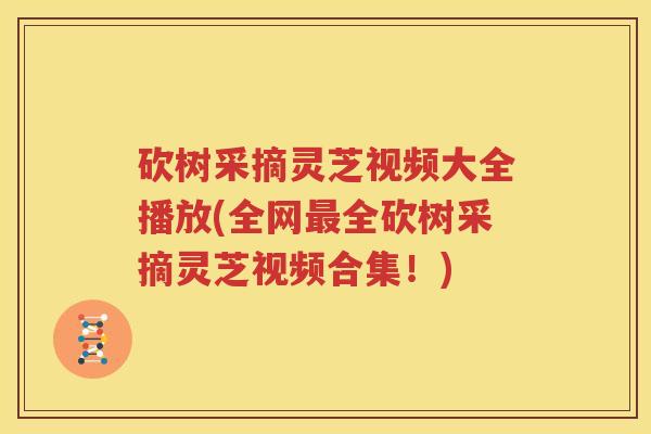 砍树采摘灵芝视频大全播放(全网最全砍树采摘灵芝视频合集！)
