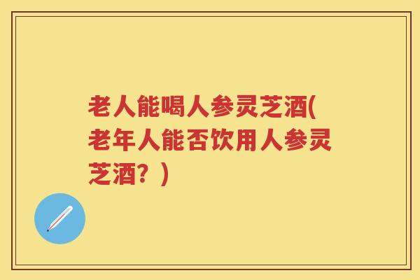老人能喝人参灵芝酒(老年人能否饮用人参灵芝酒？)