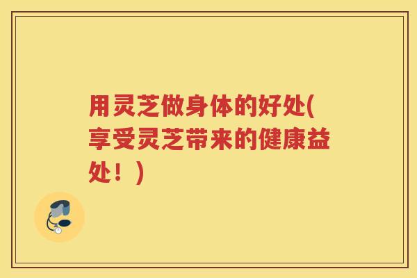 用灵芝做身体的好处(享受灵芝带来的健康益处！)
