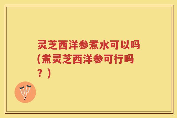灵芝西洋参煮水可以吗(煮灵芝西洋参可行吗？)