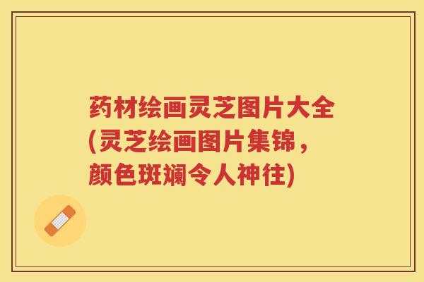药材绘画灵芝图片大全(灵芝绘画图片集锦，颜色斑斓令人神往)