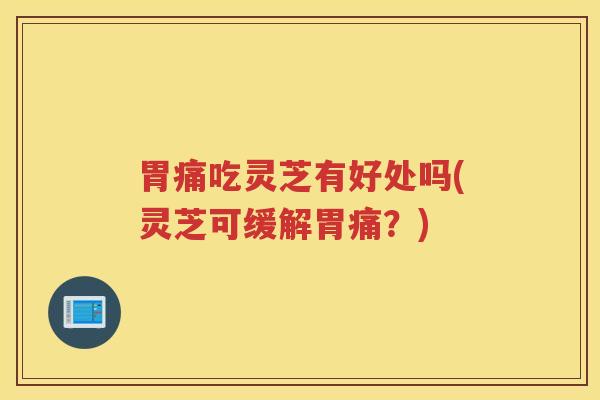 胃痛吃灵芝有好处吗(灵芝可缓解胃痛？)