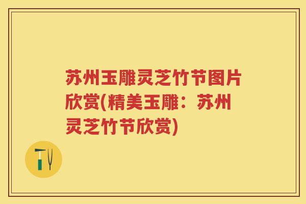 苏州玉雕灵芝竹节图片欣赏(精美玉雕：苏州灵芝竹节欣赏)