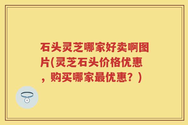 石头灵芝哪家好卖啊图片(灵芝石头价格优惠，购买哪家优惠？)