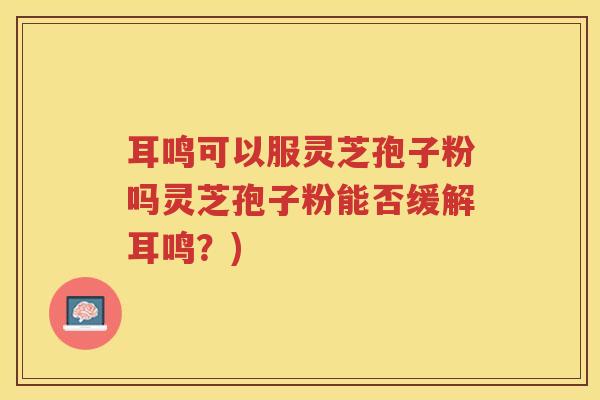 耳鸣可以服灵芝孢子粉吗灵芝孢子粉能否缓解耳鸣？)