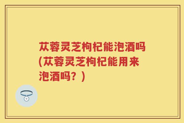 苁蓉灵芝枸杞能泡酒吗(苁蓉灵芝枸杞能用来泡酒吗？)