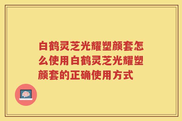 白鹤灵芝光耀塑颜套怎么使用白鹤灵芝光耀塑颜套的正确使用方式