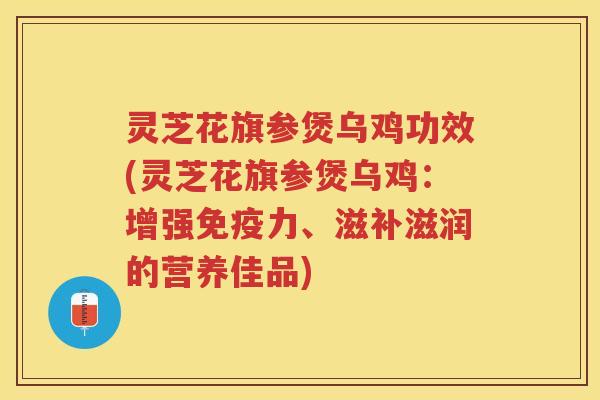 灵芝花旗参煲乌鸡功效(灵芝花旗参煲乌鸡：增强免疫力、滋补滋润的营养佳品)