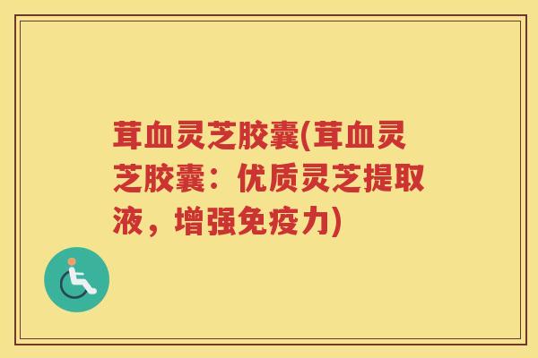 茸血灵芝胶囊(茸血灵芝胶囊：优质灵芝提取液，增强免疫力)
